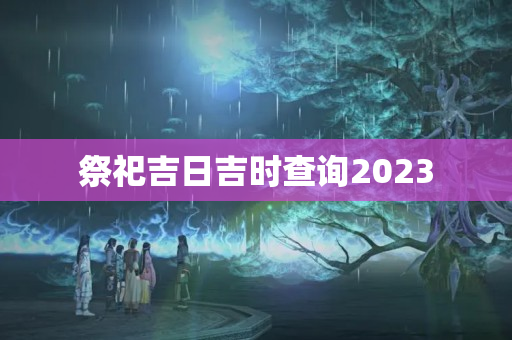 祭祀吉日吉时查询2023