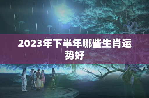 2023年下半年哪些生肖运势好