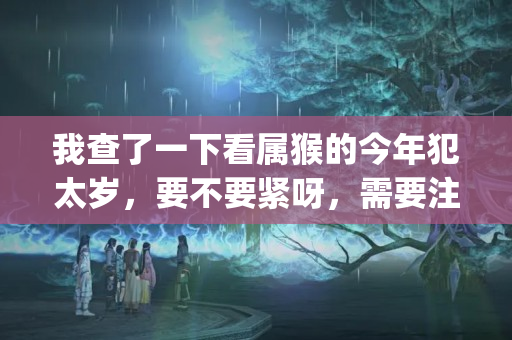 我查了一下看属猴的今年犯太岁，要不要紧呀，需要注意什么吗？谢谢_百度