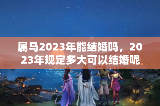 属马2023年能结婚吗，2023年规定多大可以结婚呢