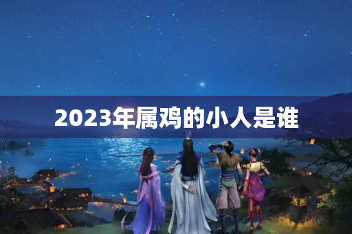 2023年属鸡的小人是谁