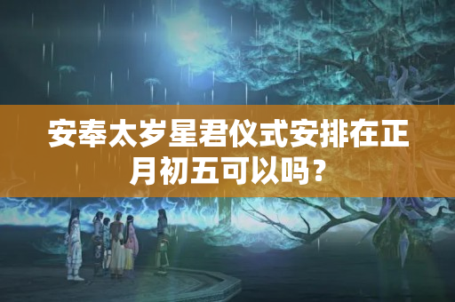 安奉太岁星君仪式安排在正月初五可以吗？