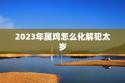 2023年属鸡怎么化解犯太岁