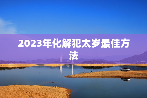 2023年化解犯太岁最佳方法