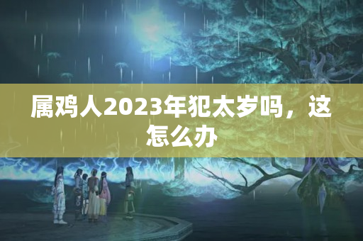 属鸡人2023年犯太岁吗，这怎么办