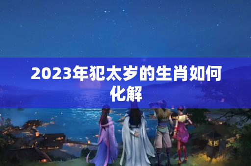 2023年犯太岁的生肖如何化解