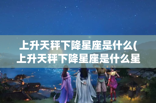 上升天秤下降星座是什么(上升天秤下降星座是什么星座)