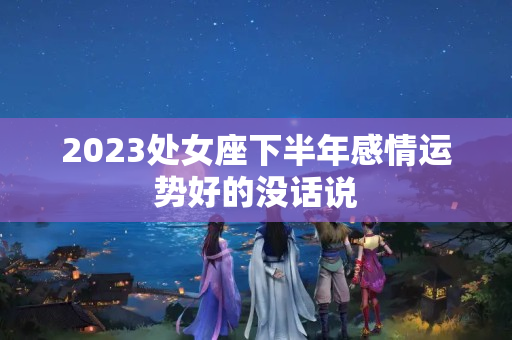 2023处女座下半年感情运势好的没话说