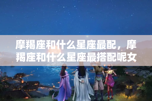 摩羯座和什么星座最配，摩羯座和什么星座最搭配呢女生