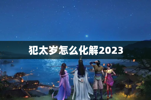 犯太岁怎么化解2023