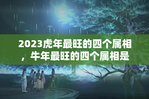 2023虎年最旺的四个属相，牛年最旺的四个属相是