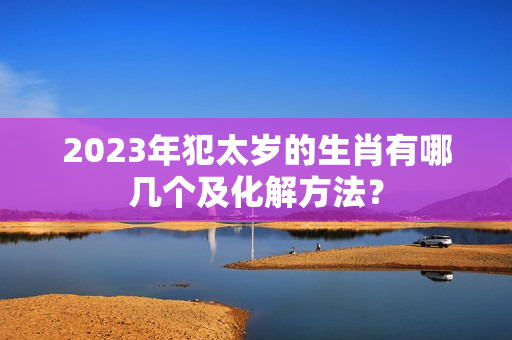 2023年犯太岁的生肖有哪几个及化解方法？