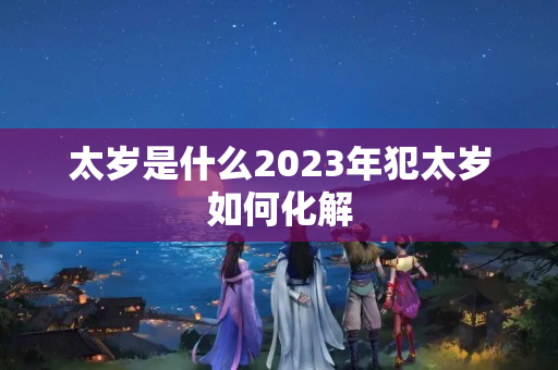 太岁是什么2023年犯太岁如何化解