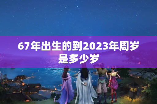 67年出生的到2023年周岁是多少岁