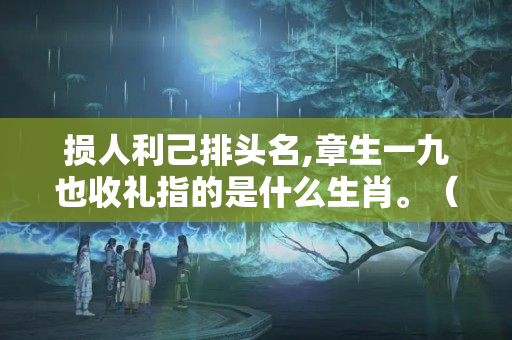 损人利己排头名,章生一九也收礼指的是什么生肖。（损人利己排头名,一人巧取六豪夺。那位大师帮忙解是什么生肖?）