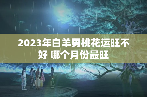 2023年白羊男桃花运旺不好 哪个月份最旺