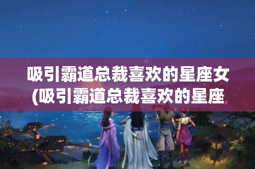 吸引霸道总裁喜欢的星座女(吸引霸道总裁喜欢的星座女动漫)