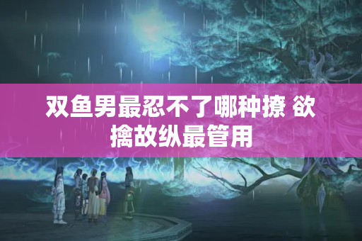 双鱼男最忍不了哪种撩 欲擒故纵最管用