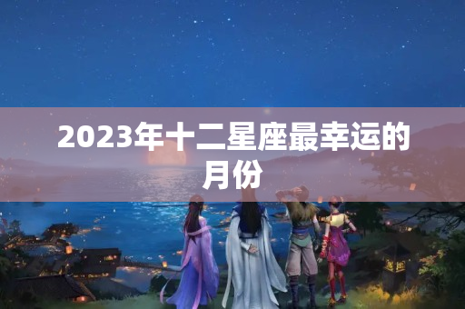 2023年十二星座最幸运的月份