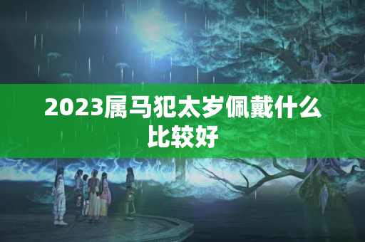 2023属马犯太岁佩戴什么比较好