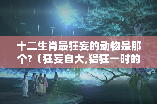 十二生肖最狂妄的动物是那个?（狂妄自大,猖狂一时的生肖?）