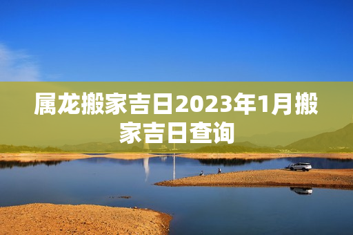 属龙搬家吉日2023年1月搬家吉日查询