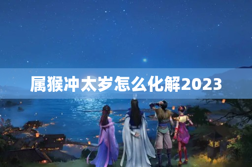 属猴冲太岁怎么化解2023