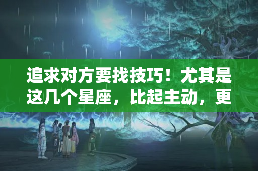 追求对方要找技巧！尤其是这几个星座，比起主动，更喜欢保持距离