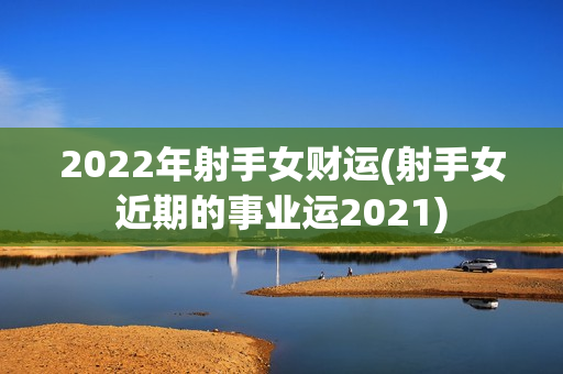 2022年射手女财运(射手女近期的事业运2021)