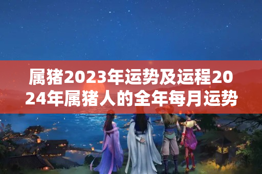 属猪2023年运势及运程2024年属猪人的全年每月运势