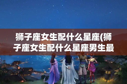 狮子座女生配什么星座(狮子座女生配什么星座男生最好)