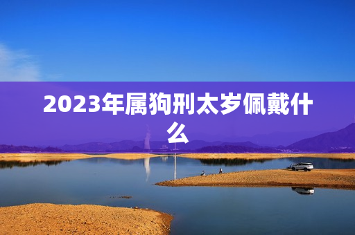 2023年属狗刑太岁佩戴什么