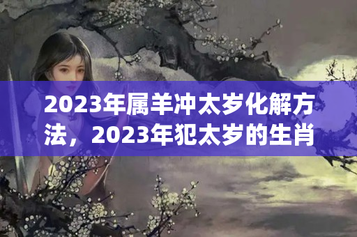 2023年属羊冲太岁化解方法，2023年犯太岁的生肖都有谁，该如何化解_百度