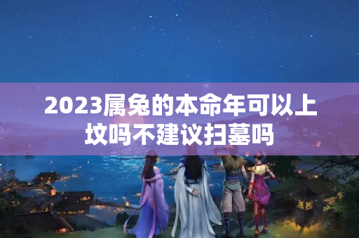 2023属兔的本命年可以上坟吗不建议扫墓吗