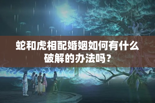 蛇和虎相配婚姻如何有什么破解的办法吗？