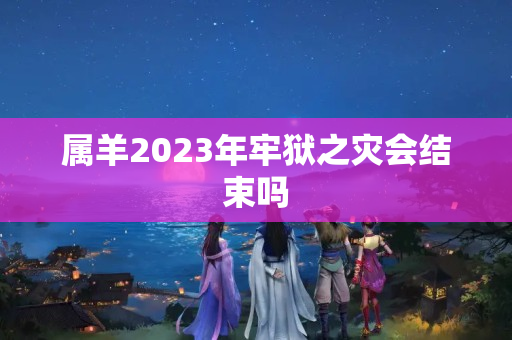 属羊2023年牢狱之灾会结束吗