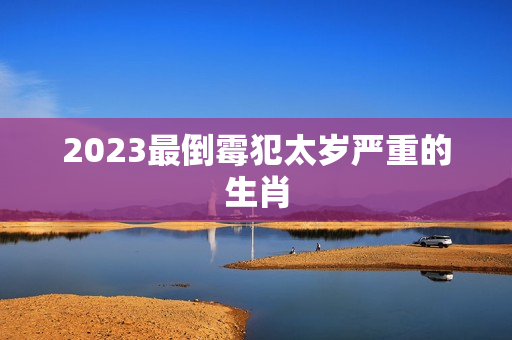 2023最倒霉犯太岁严重的生肖