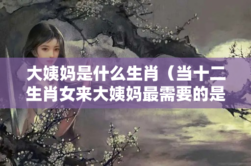 大姨妈是什么生肖（当十二生肖女来大姨妈最需要的是什么?）