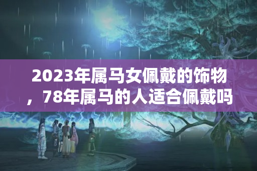 2023年属马女佩戴的饰物，78年属马的人适合佩戴吗