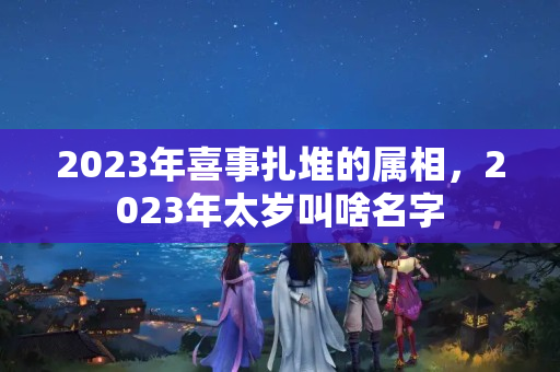 2023年喜事扎堆的属相，2023年太岁叫啥名字