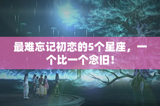 最难忘记初恋的5个星座，一个比一个念旧！