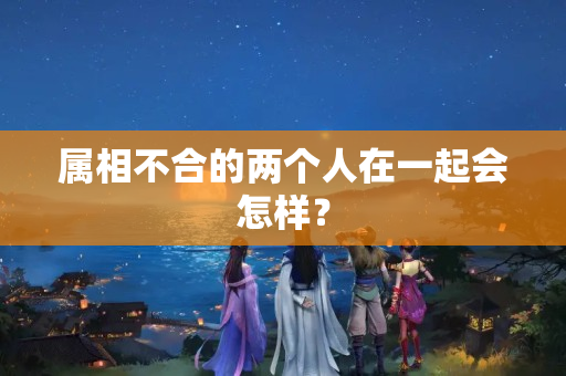 属相不合的两个人在一起会怎样？