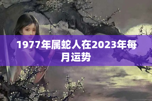 1977年属蛇人在2023年每月运势