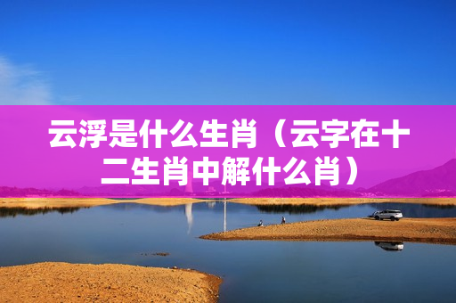 云浮是什么生肖（云字在十二生肖中解什么肖）