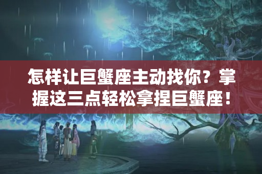 怎样让巨蟹座主动找你？掌握这三点轻松拿捏巨蟹座！