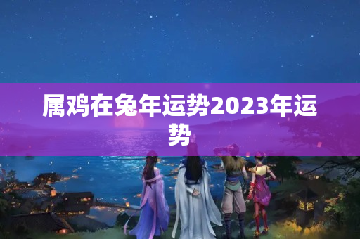 属鸡在兔年运势2023年运势