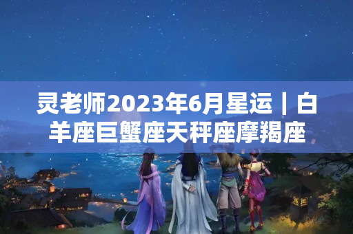 灵老师2023年6月星运｜白羊座巨蟹座天秤座摩羯座