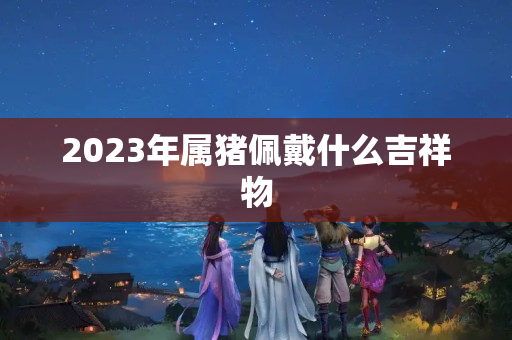 2023年属猪佩戴什么吉祥物