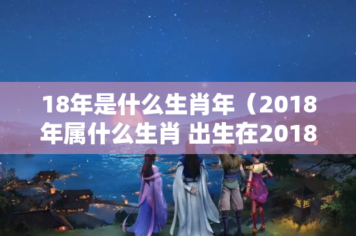 18年是什么生肖年（2018年属什么生肖 出生在2018年属什么生肖）