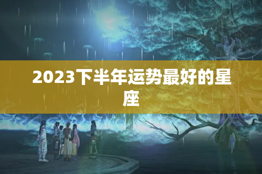 2023下半年运势最好的星座